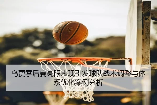 乌贾季后赛亮眼表现引发球队战术调整与体系优化案例分析